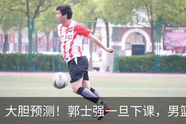 大胆预测！郭士强一旦下课，男篮新主帅99％在以下会在这三人之间产生